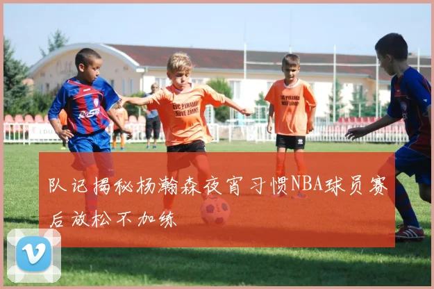 队记揭秘杨瀚森夜宵习惯NBA球员赛后放松不加练