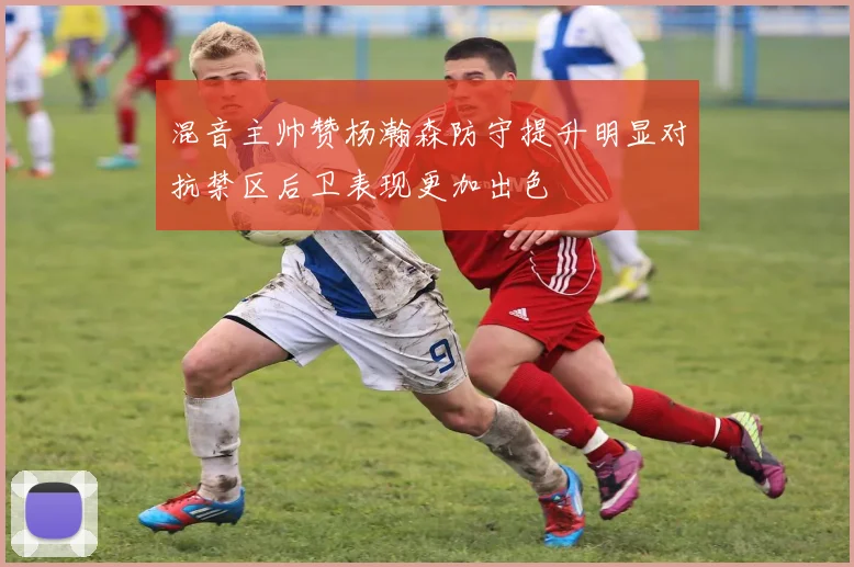 混音主帅赞杨瀚森防守提升明显对抗禁区后卫表现更加出色