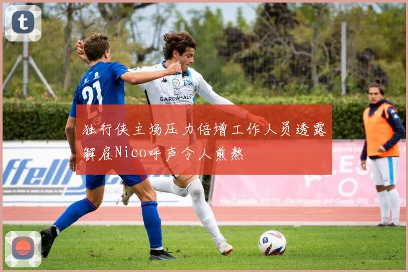 独行侠主场压力倍增工作人员透露解雇Nico呼声令人煎熬
