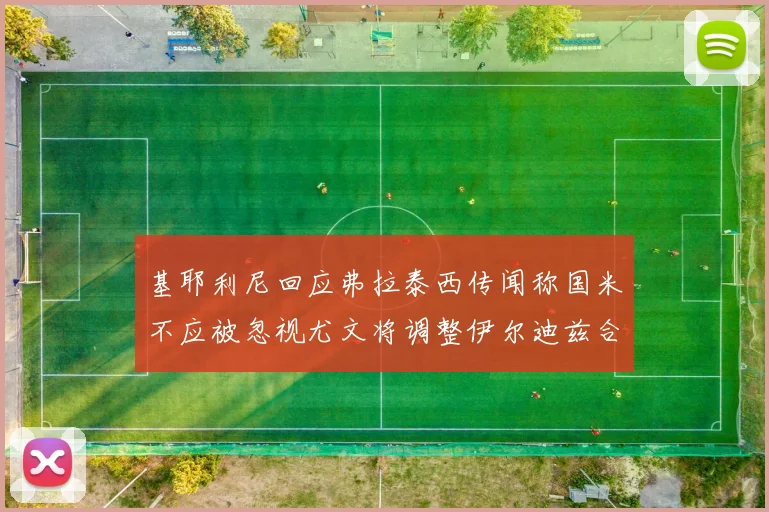 基耶利尼回应弗拉泰西传闻称国米不应被忽视尤文将调整伊尔迪兹合同内容