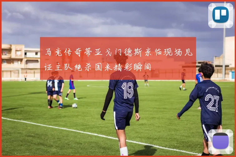 马竞传奇蒂亚戈门德斯亲临现场见证主队绝杀国米精彩瞬间