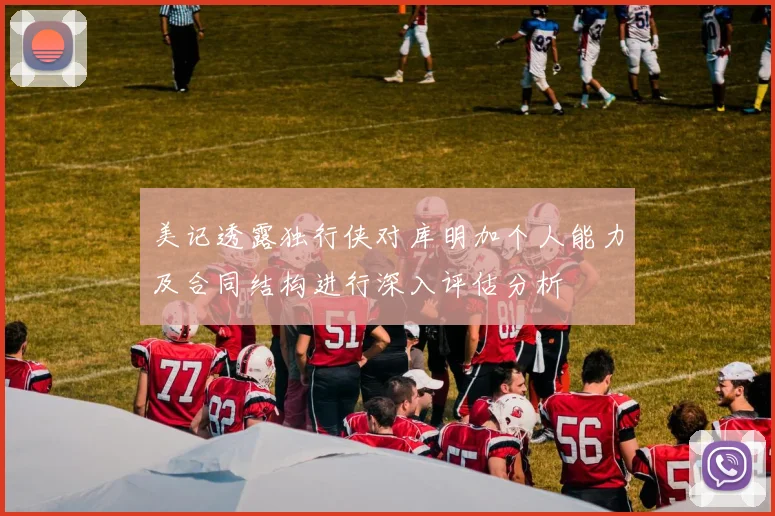 美记透露独行侠对库明加个人能力及合同结构进行深入评估分析