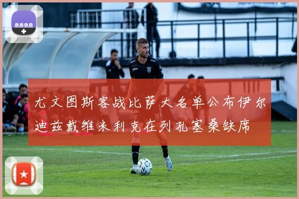 尤文图斯客战比萨大名单公布伊尔迪兹戴维米利克在列孔塞桑缺席