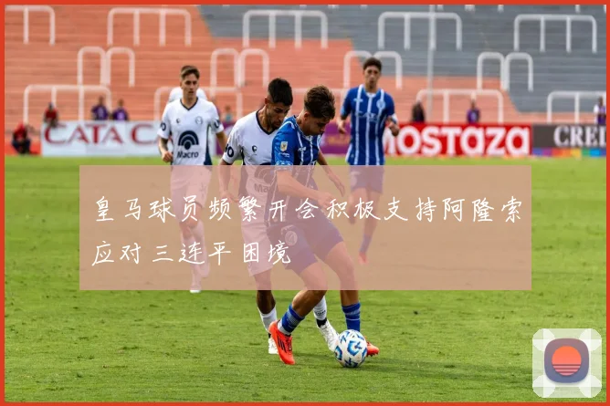 皇马球员频繁开会积极支持阿隆索应对三连平困境