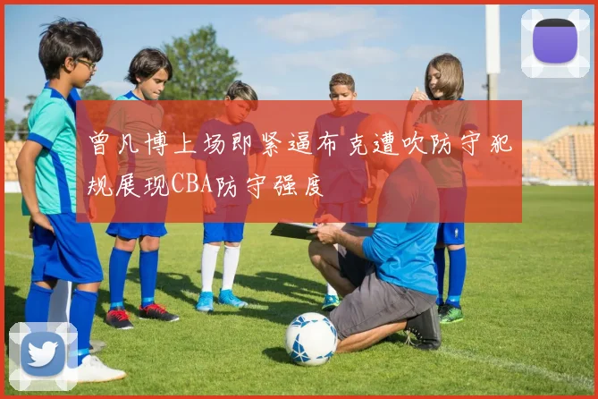 曾凡博上场即紧逼布克遭吹防守犯规展现CBA防守强度