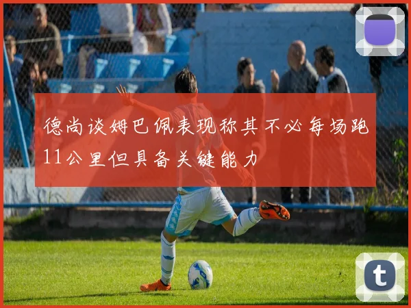德尚谈姆巴佩表现称其不必每场跑11公里但具备关键能力