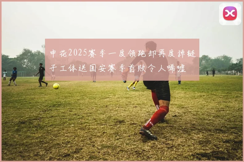 申花2025赛季一度领跑却再度掉链子工体送国安赛季首败令人唏嘘