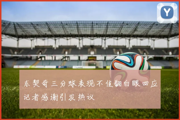 东契奇三分球表现不佳翻白眼回应记者感谢引发热议