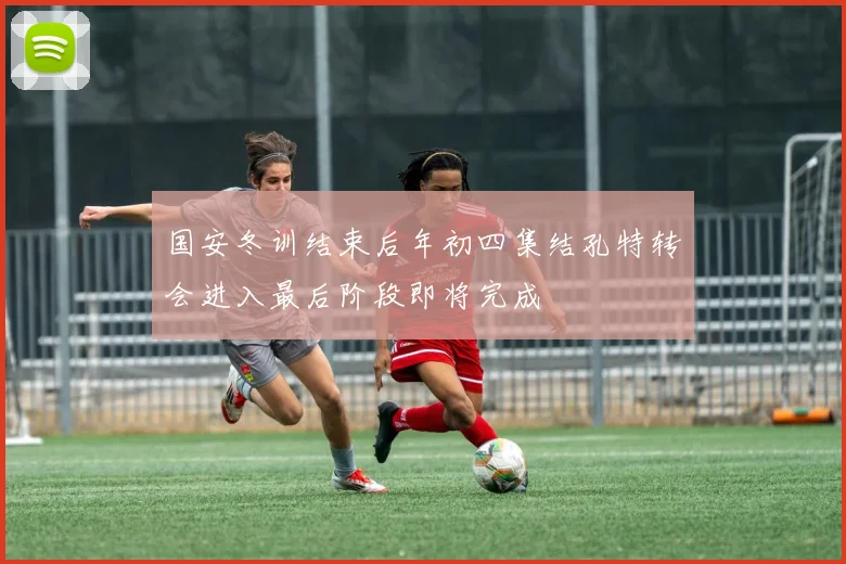 国安冬训结束后年初四集结孔特转会进入最后阶段即将完成