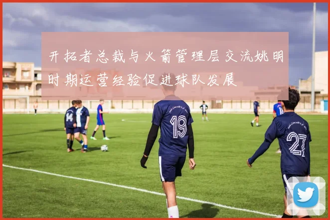 开拓者总裁与火箭管理层交流姚明时期运营经验促进球队发展