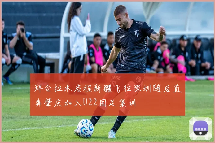 拜合拉木启程新疆飞往深圳随后直奔肇庆加入U22国足集训