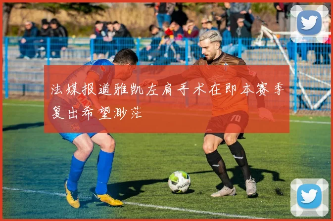 法媒报道雅凯左肩手术在即本赛季复出希望渺茫