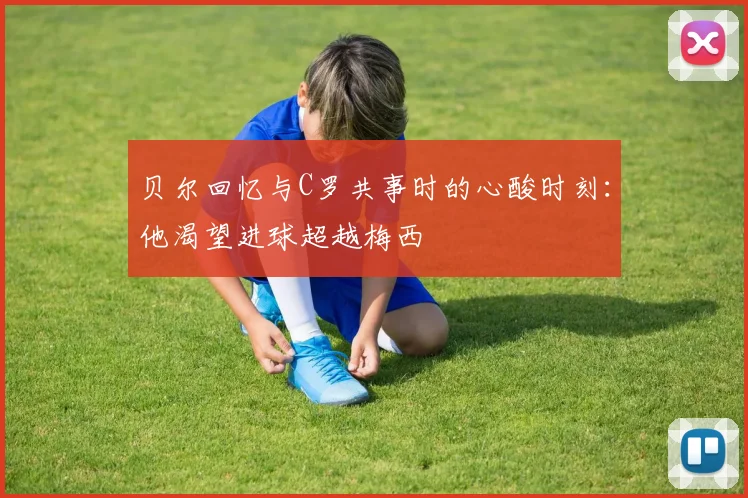 贝尔回忆与C罗共事时的心酸时刻：他渴望进球超越梅西